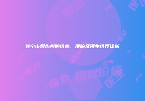 遂宁市智齿拔除价格、医院及医生推荐详析