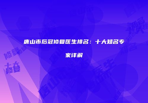 唐山市后冠修复医生排名：十大知名专家详解