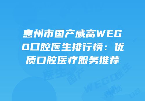 惠州市国产威高WEGO口腔医生排行榜：优质口腔医疗服务推荐
