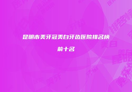 昆明市美牙冠美白牙齿医院排名榜前十名