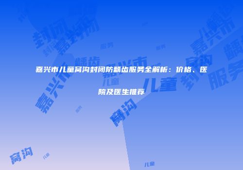 嘉兴市儿童窝沟封闭防龋齿服务全解析：价格、医院及医生推荐