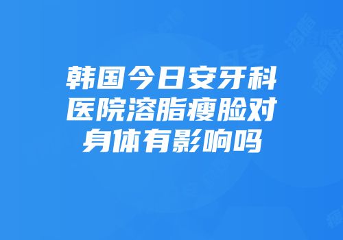 韩国今日安牙科医院溶脂瘦脸对身体有影响吗