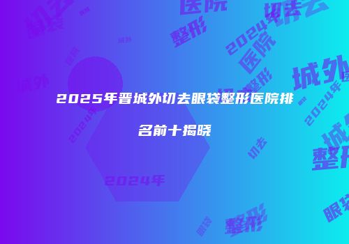 2025年晋城外切去眼袋整形医院排名前十揭晓