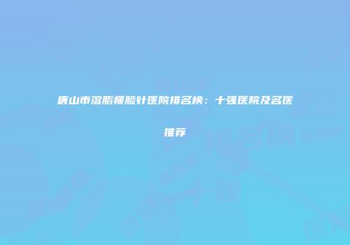 唐山市溶脂瘦脸针医院排名榜：十强医院及名医推荐