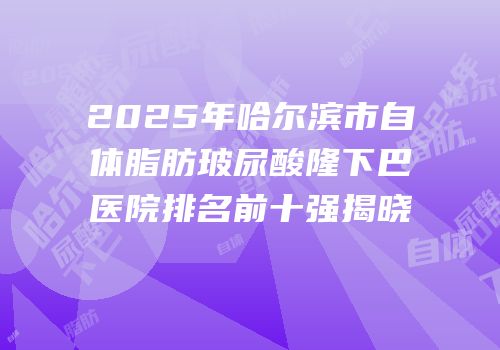 2025年哈尔滨市自体脂肪玻尿酸隆下巴医院排名前十强揭晓