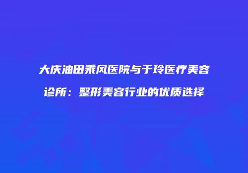 大庆油田乘风医院与于玲医疗美容诊所：整形美容行业的优质选择