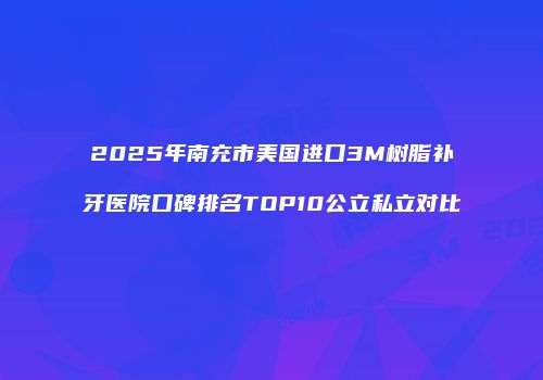 2025年南充市美国进口3M树脂补牙医院口碑排名TOP10公立私立对比