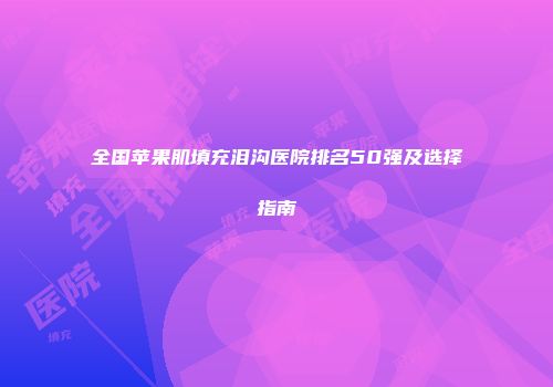 全国苹果肌填充泪沟医院排名50强及选择指南