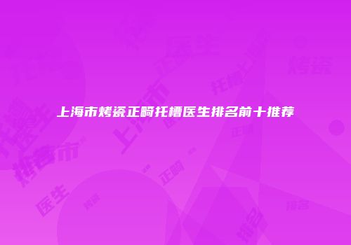 上海市烤瓷正畸托槽医生排名前十推荐