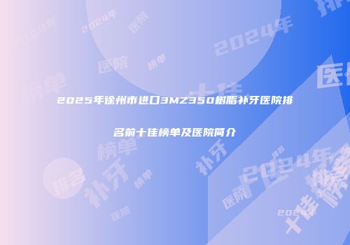 2025年徐州市进口3MZ350树脂补牙医院排名前十佳榜单及医院简介