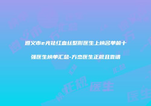 遵义市e光祛红血丝整形医生上榜名单前十强医生榜单汇总-方杰医生正规且靠谱