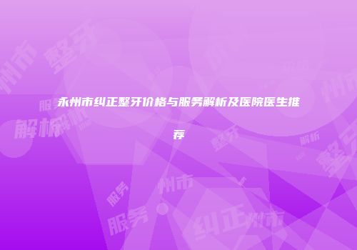 永州市纠正整牙价格与服务解析及医院医生推荐