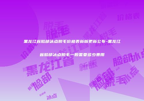 黑龙江省脸部冰点脱毛价格表新版更新公布-黑龙江省脸部冰点脱毛一般需要多少费用