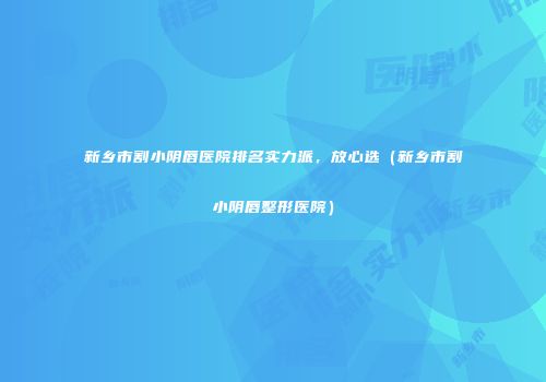 新乡市割小阴唇医院排名实力派，放心选（新乡市割小阴唇整形医院）