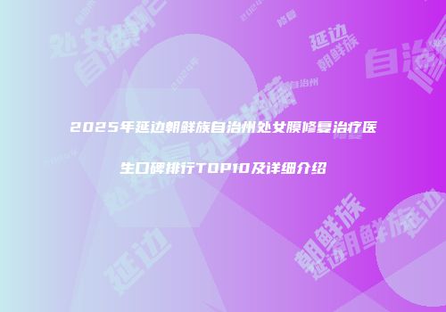 2025年延边朝鲜族自治州处女膜修复治疗医生口碑排行TOP10及详细介绍