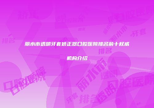 丽水市透明牙套矫正器口腔医院排名前十权威机构介绍