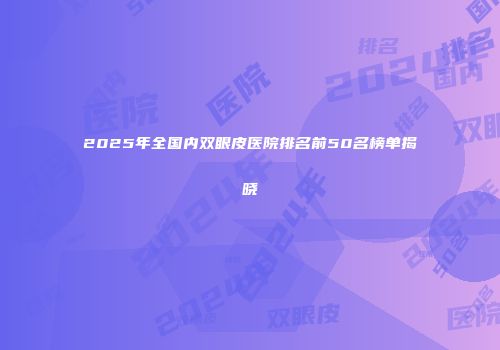 2025年全国内双眼皮医院排名前50名榜单揭晓