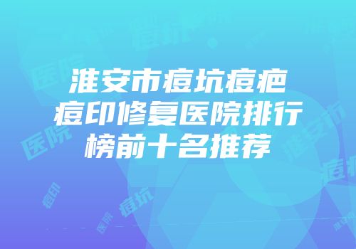 淮安市痘坑痘疤痘印修复医院排行榜前十名推荐