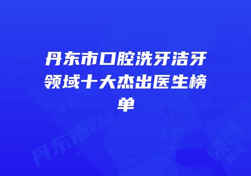 丹东市口腔洗牙洁牙领域十大杰出医生榜单