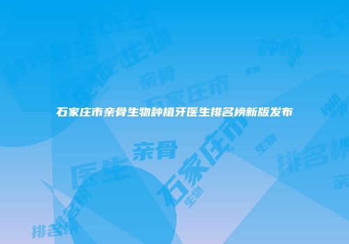 石家庄市亲骨生物种植牙医生排名榜新版发布