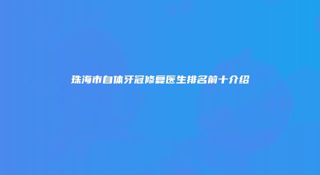 珠海市自体牙冠修复医生排名前十介绍