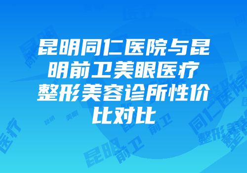 昆明同仁医院与昆明前卫美眼医疗整形美容诊所性价比对比