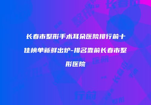 长春市整形手术耳朵医院排行前十佳榜单新鲜出炉-排名靠前长春市整形医院