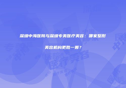 深圳中海医院与深圳专美医疗美容：哪家整形美容机构更胜一筹？