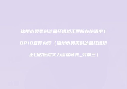 锦州市奥美科冰晶托槽矫正医院在榜清单TOP10直呼内行（锦州市奥美科冰晶托槽矫正口腔医院实力遥遥领先_列前三）
