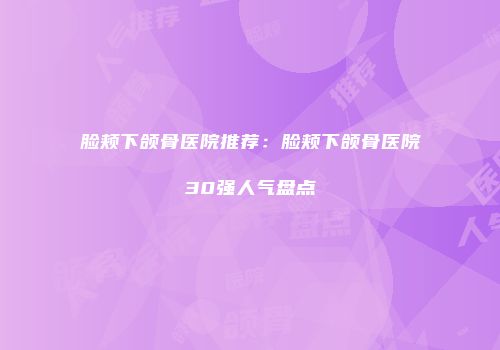 脸颊下颌骨医院推荐：脸颊下颌骨医院30强人气盘点