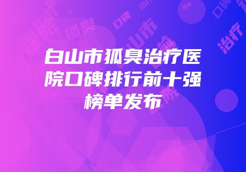白山市狐臭治疗医院口碑排行前十强榜单发布