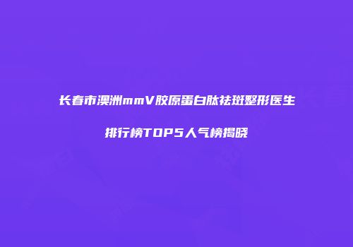长春市澳洲mmV胶原蛋白肽祛斑整形医生排行榜TOP5人气榜揭晓