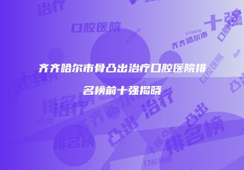 齐齐哈尔市骨凸出治疗口腔医院排名榜前十强揭晓