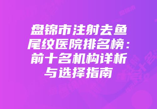 盘锦市注射去鱼尾纹医院排名榜：前十名机构详析与选择指南