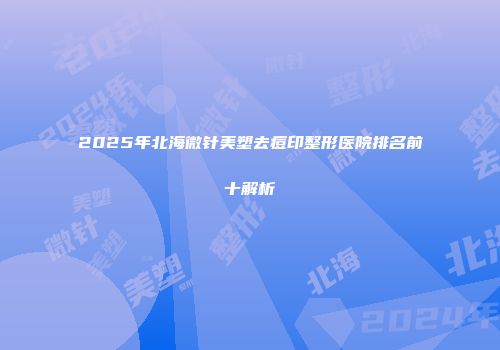2025年北海微针美塑去痘印整形医院排名前十解析