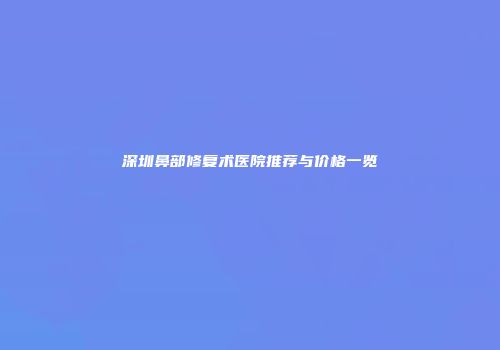 深圳鼻部修复术医院推荐与价格一览