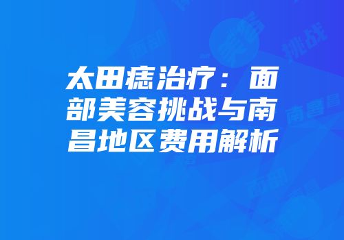 太田痣治疗：面部美容挑战与南昌地区费用解析