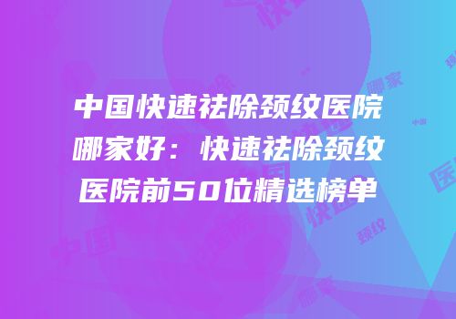 中国快速祛除颈纹医院哪家好：快速祛除颈纹医院前50位精选榜单