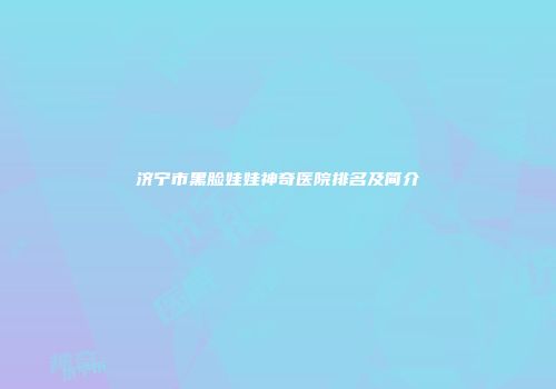 济宁市黑脸娃娃神奇医院排名及简介