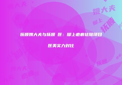 抚顺姚大夫与抚顺佲医：脚上疤痕祛除项目医美实力对比
