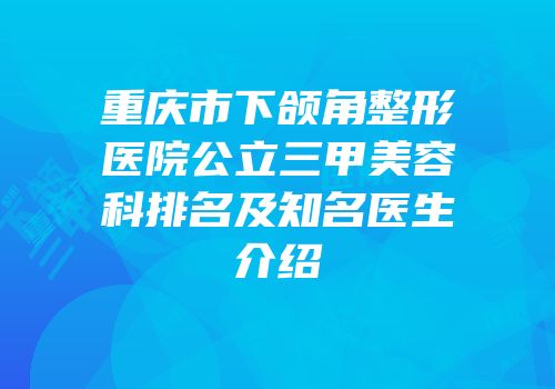 重庆市下颌角整形医院公立三甲美容科排名及知名医生介绍
