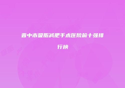 晋中市吸脂减肥手术医院前十强排行榜