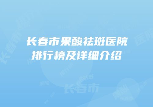 长春市果酸祛斑医院排行榜及详细介绍