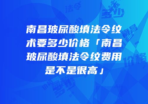 南昌玻尿酸填法令纹术要多少价格「南昌玻尿酸填法令纹费用是不是很高」