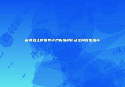 吉林省正颌截骨手术价格解析及医院医生推荐