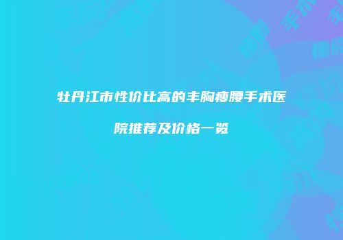 牡丹江市性价比高的丰胸瘦腰手术医院推荐及价格一览