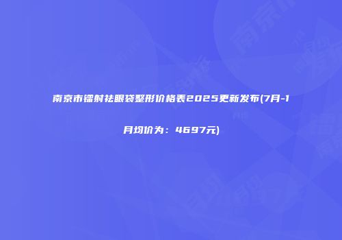 南京市镭射祛眼袋整形价格表2025更新发布(7月-1月均价为：4697元)