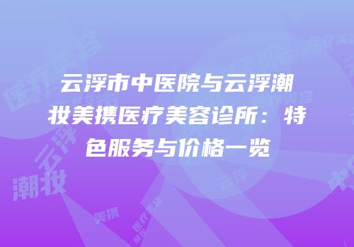 云浮市中医院与云浮潮妆美携医疗美容诊所：特色服务与价格一览