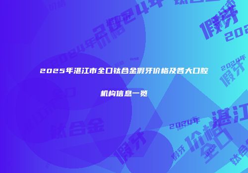 2025年湛江市全口钛合金假牙价格及各大口腔机构信息一览