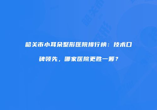 韶关市小耳朵整形医院排行榜：技术口碑领先，哪家医院更胜一筹？